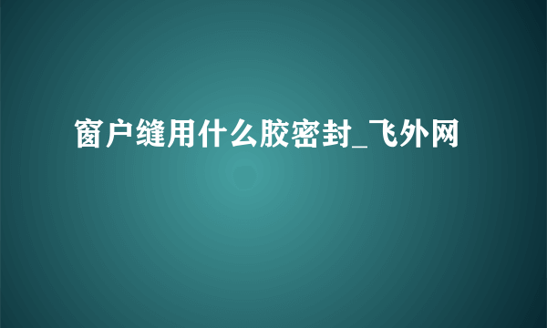 窗户缝用什么胶密封_飞外网