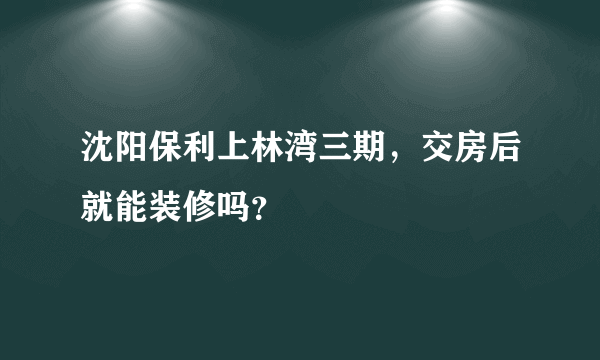 沈阳保利上林湾三期，交房后就能装修吗？