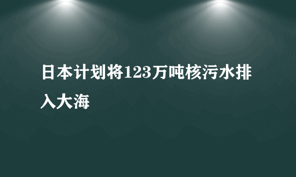 日本计划将123万吨核污水排入大海