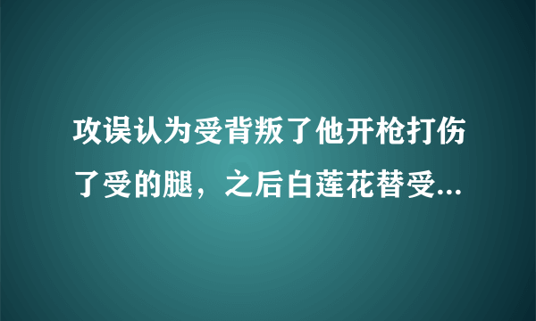 攻误认为受背叛了他开枪打伤了受的腿，之后白莲花替受求情，攻就放走受，过了几年受无意救了白莲花，白莲？