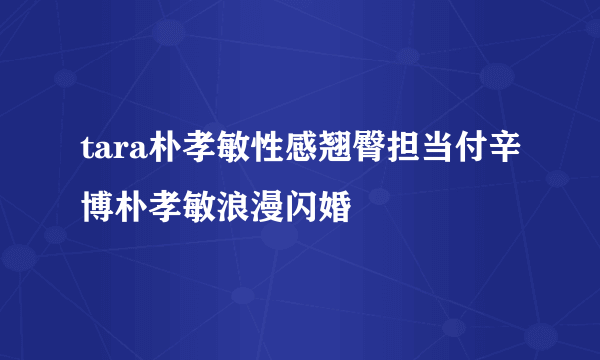 tara朴孝敏性感翘臀担当付辛博朴孝敏浪漫闪婚