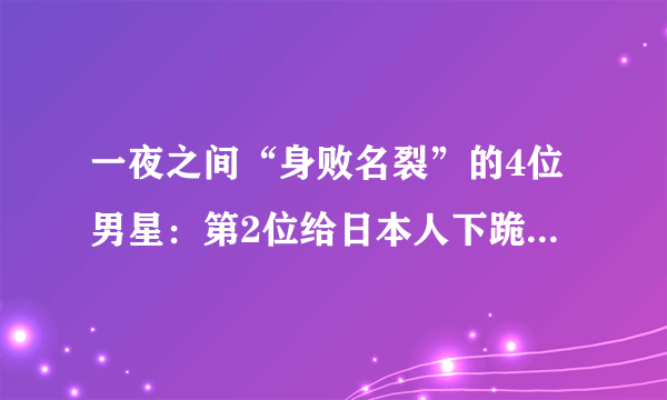 一夜之间“身败名裂”的4位男星：第2位给日本人下跪，最后一位太可惜