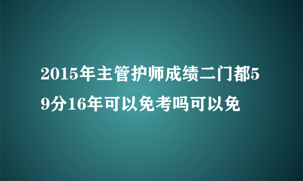 2015年主管护师成绩二门都59分16年可以免考吗可以免