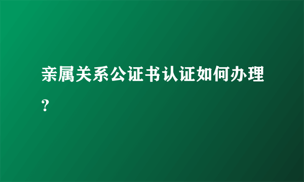 亲属关系公证书认证如何办理？