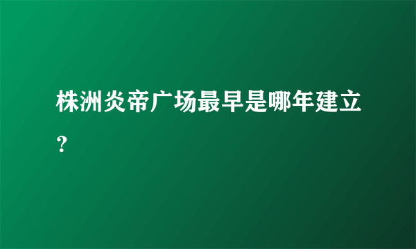 株洲炎帝广场最早是哪年建立？