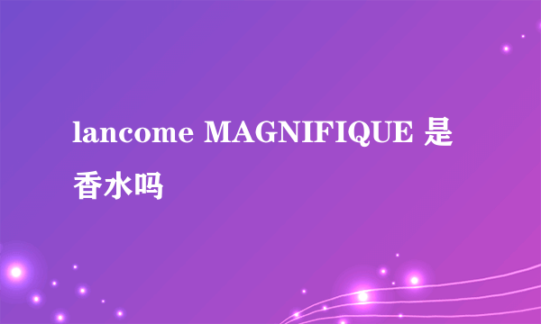 lancome MAGNIFIQUE 是香水吗