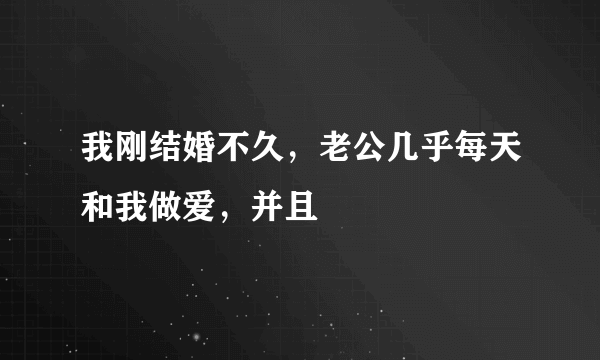 我刚结婚不久，老公几乎每天和我做爱，并且