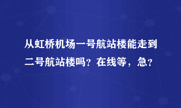 从虹桥机场一号航站楼能走到二号航站楼吗？在线等，急？