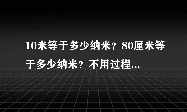 10米等于多少纳米？80厘米等于多少纳米？不用过程，只求答案！