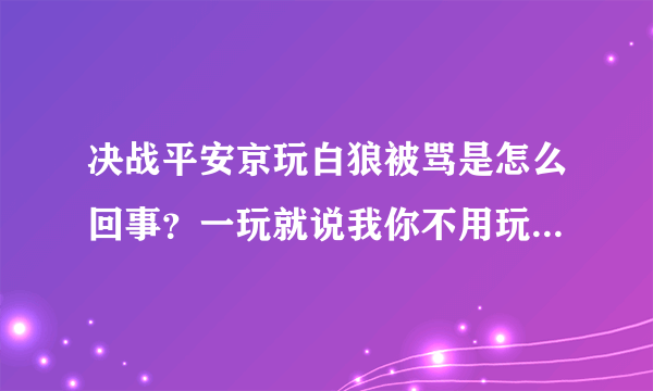 决战平安京玩白狼被骂是怎么回事？一玩就说我你不用玩了挂机去吧之类的话我可是经常玩moba这类的游戏