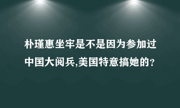 朴瑾惠坐牢是不是因为参加过中国大阅兵,美国特意搞她的？