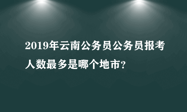 2019年云南公务员公务员报考人数最多是哪个地市？