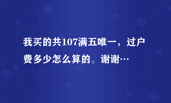 我买的共107满五唯一，过户费多少怎么算的。谢谢…