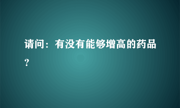 请问：有没有能够增高的药品？