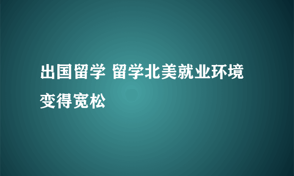 出国留学 留学北美就业环境变得宽松