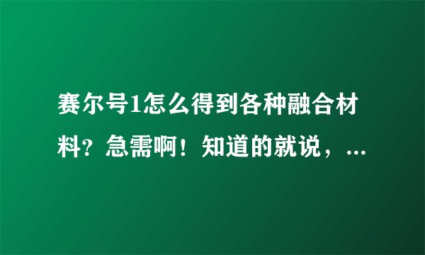 赛尔号1怎么得到各种融合材料？急需啊！知道的就说，比如电容球，在哪里得到什么胡，至少3种。