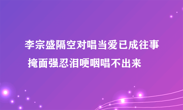 李宗盛隔空对唱当爱已成往事 掩面强忍泪哽咽唱不出来