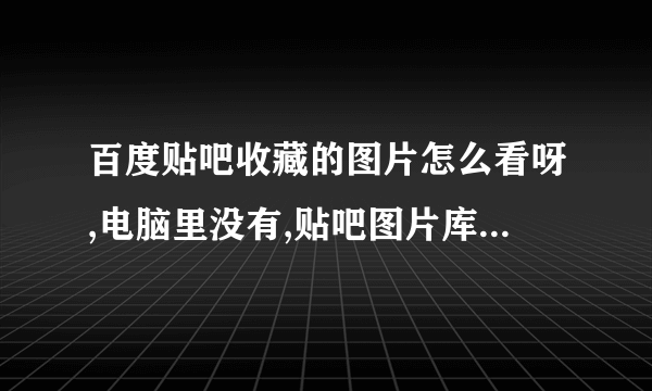 百度贴吧收藏的图片怎么看呀,电脑里没有,贴吧图片库里也没有