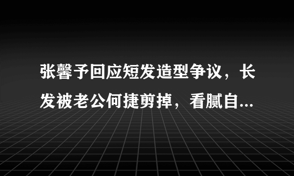 张馨予回应短发造型争议，长发被老公何捷剪掉，看腻自己美女样子