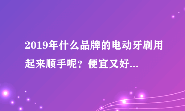 2019年什么品牌的电动牙刷用起来顺手呢？便宜又好用的有没有介绍？