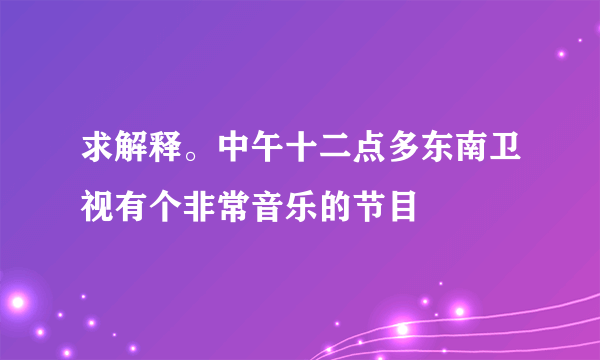 求解释。中午十二点多东南卫视有个非常音乐的节目