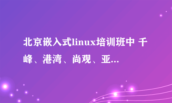 北京嵌入式linux培训班中 千峰、港湾、尚观、亚嵌、华清远见和凌阳哪个好