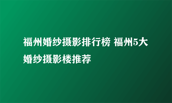 福州婚纱摄影排行榜 福州5大婚纱摄影楼推荐