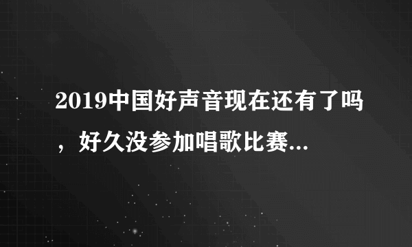 2019中国好声音现在还有了吗，好久没参加唱歌比赛了，心里有无比的冲动和自豪感，只要是比赛都行！