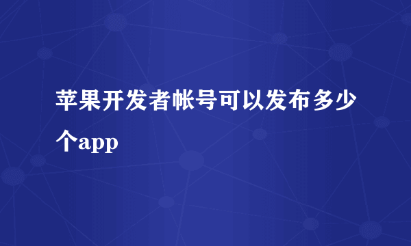 苹果开发者帐号可以发布多少个app