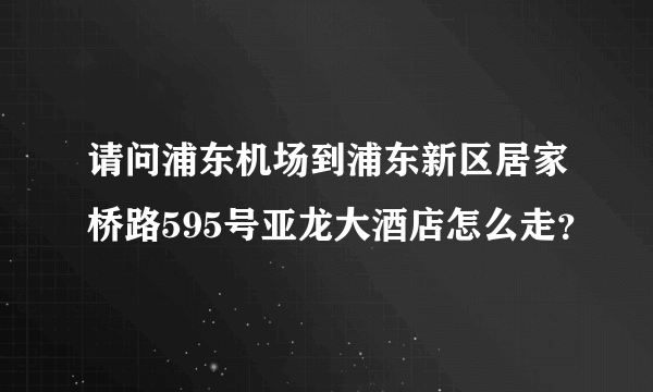 请问浦东机场到浦东新区居家桥路595号亚龙大酒店怎么走？