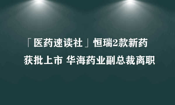 「医药速读社」恒瑞2款新药获批上市 华海药业副总裁离职