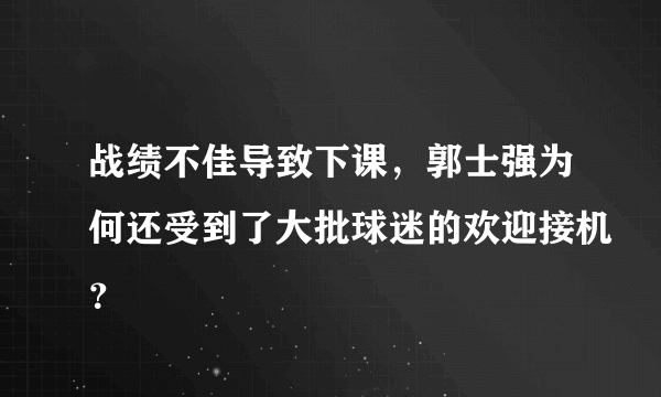 战绩不佳导致下课，郭士强为何还受到了大批球迷的欢迎接机？