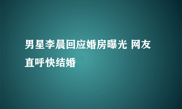 男星李晨回应婚房曝光 网友直呼快结婚