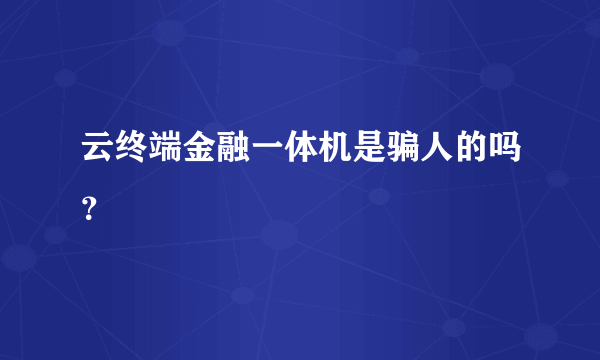 云终端金融一体机是骗人的吗？