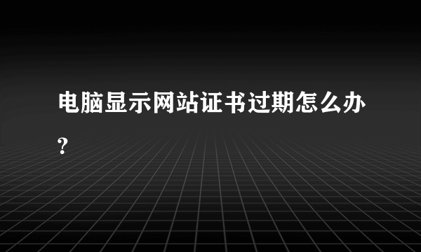 电脑显示网站证书过期怎么办？