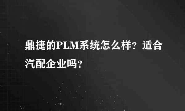 鼎捷的PLM系统怎么样？适合汽配企业吗？