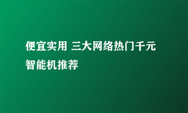 便宜实用 三大网络热门千元智能机推荐