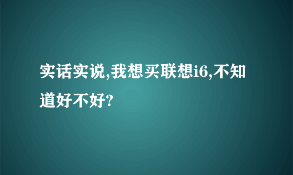 实话实说,我想买联想i6,不知道好不好?