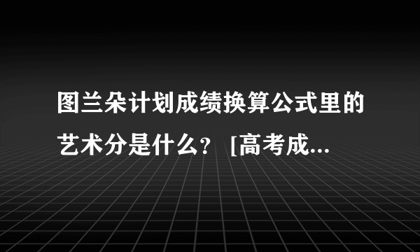 图兰朵计划成绩换算公式里的艺术分是什么？ [高考成绩+（艺术分÷艺术成绩总分）×750] ÷2