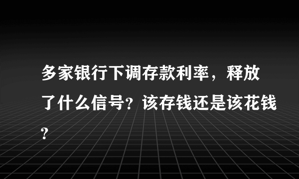 多家银行下调存款利率，释放了什么信号？该存钱还是该花钱？