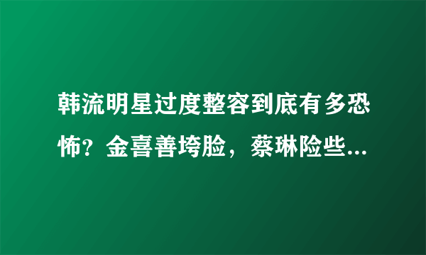 韩流明星过度整容到底有多恐怖？金喜善垮脸，蔡琳险些认不出来