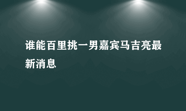 谁能百里挑一男嘉宾马吉亮最新消息