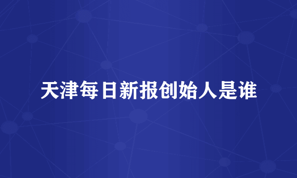 天津每日新报创始人是谁