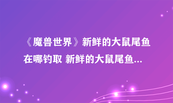 《魔兽世界》新鲜的大鼠尾鱼在哪钓取 新鲜的大鼠尾鱼钓取位置