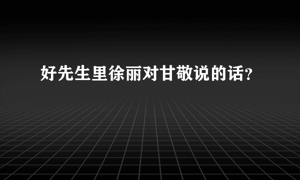 好先生里徐丽对甘敬说的话？