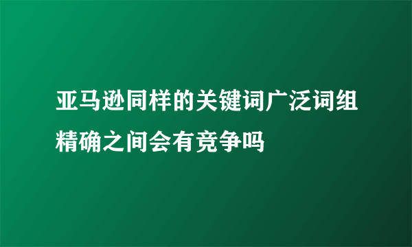 亚马逊同样的关键词广泛词组精确之间会有竞争吗