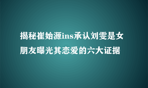 揭秘崔始源ins承认刘雯是女朋友曝光其恋爱的六大证据