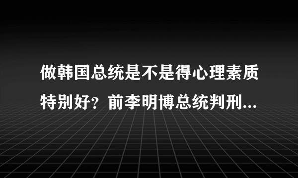 做韩国总统是不是得心理素质特别好？前李明博总统判刑17年，你怎么看？