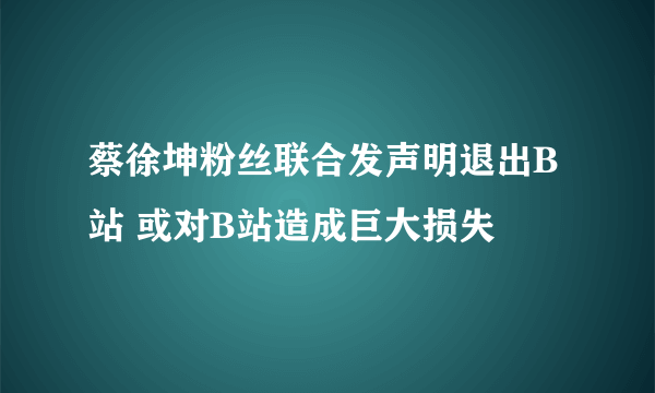 蔡徐坤粉丝联合发声明退出B站 或对B站造成巨大损失