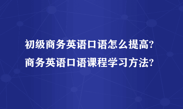 初级商务英语口语怎么提高?商务英语口语课程学习方法?